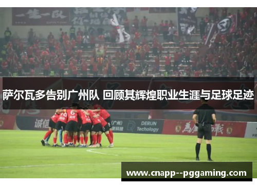 萨尔瓦多告别广州队 回顾其辉煌职业生涯与足球足迹