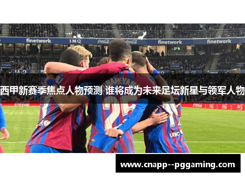 西甲新赛季焦点人物预测 谁将成为未来足坛新星与领军人物