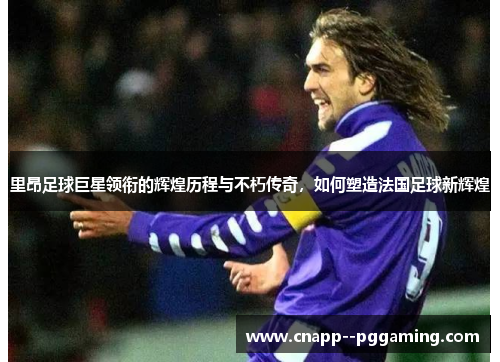 里昂足球巨星领衔的辉煌历程与不朽传奇，如何塑造法国足球新辉煌