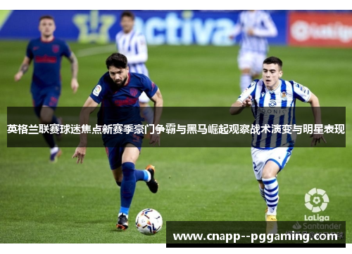 英格兰联赛球迷焦点新赛季豪门争霸与黑马崛起观察战术演变与明星表现