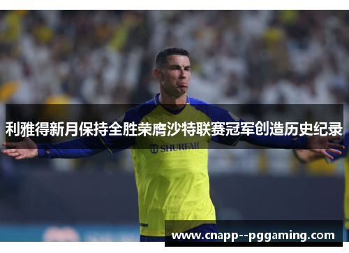 利雅得新月保持全胜荣膺沙特联赛冠军创造历史纪录 利雅得新月保持全胜荣膺沙特联赛冠军创造历史纪录