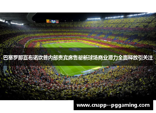巴塞罗那宣布诺坎普内部贵宾席售罄新球场商业潜力全面释放引关注