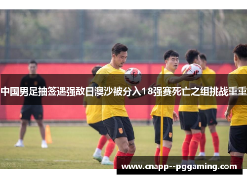 中国男足抽签遇强敌日澳沙被分入18强赛死亡之组挑战重重 中国男足抽签遇强敌日澳沙被分入18强赛死亡之组挑战重重